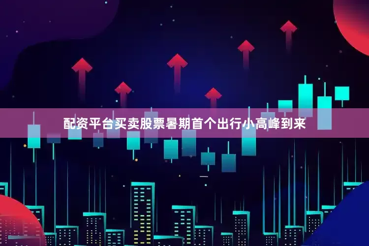 配资平台买卖股票暑期首个出行小高峰到来