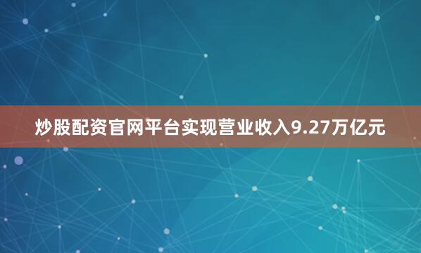 炒股配资官网平台实现营业收入9.27万亿元