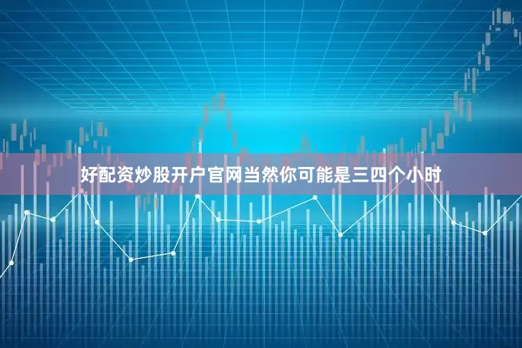 好配资炒股开户官网当然你可能是三四个小时