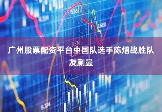 广州股票配资平台中国队选手陈熠战胜队友蒯曼
