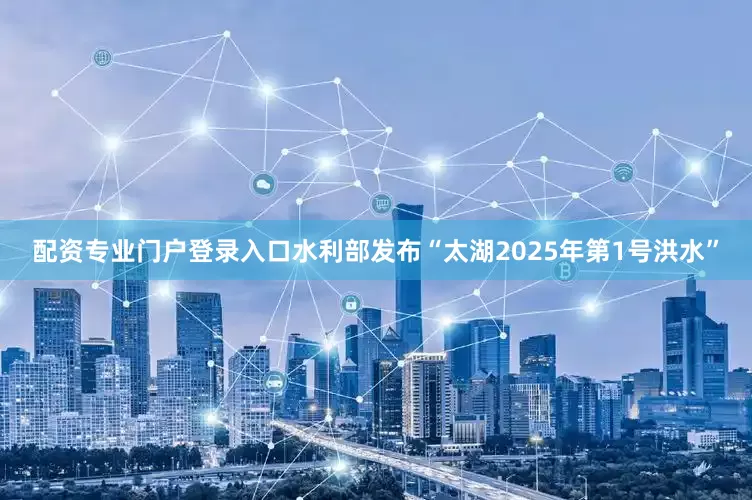 配资专业门户登录入口水利部发布“太湖2025年第1号洪水”