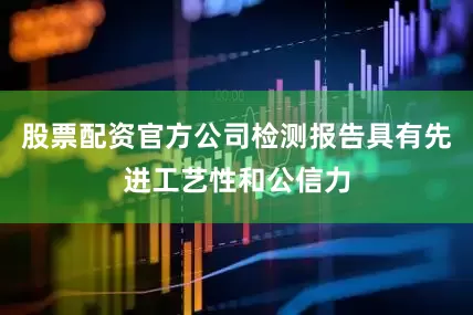 股票配资官方公司检测报告具有先进工艺性和公信力