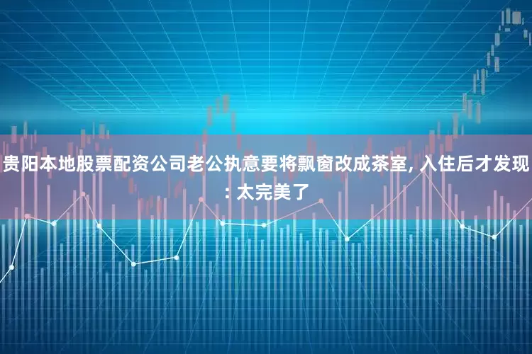 贵阳本地股票配资公司老公执意要将飘窗改成茶室, 入住后才发现: 太完美了