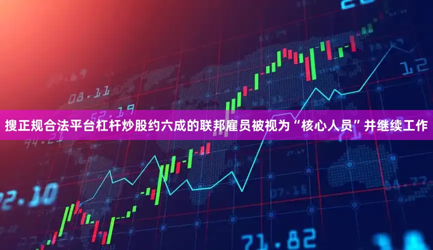 搜正规合法平台杠杆炒股约六成的联邦雇员被视为“核心人员”并继续工作